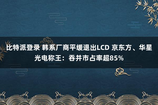 比特派登录 韩系厂商平缓退出LCD 京东方、华星光电称王：吞并市占率超85%