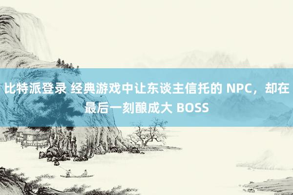 比特派登录 经典游戏中让东谈主信托的 NPC，却在最后一刻酿成大 BOSS