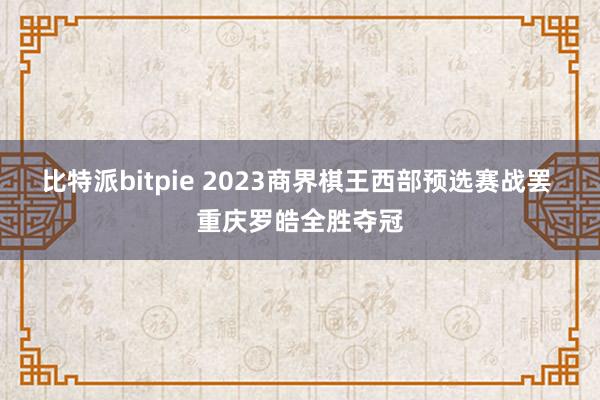 比特派bitpie 2023商界棋王西部预选赛战罢 重庆罗皓全胜夺冠