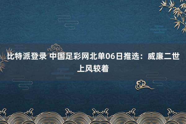 比特派登录 中国足彩网北单06日推选：威廉二世上风较着