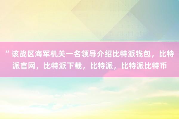 ”该战区海军机关一名领导介绍比特派钱包，比特派官网，比特派下载，比特派，比特派比特币