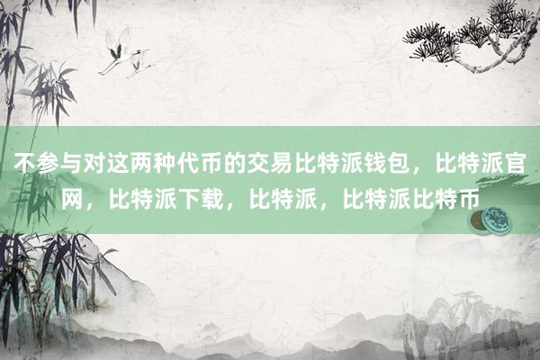 不参与对这两种代币的交易比特派钱包，比特派官网，比特派下载，比特派，比特派比特币