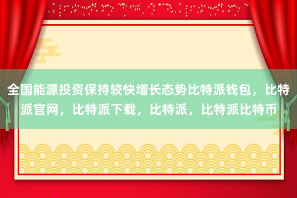 全国能源投资保持较快增长态势比特派钱包，比特派官网，比特派下载，比特派，比特派比特币