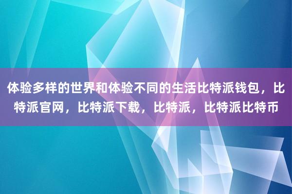 体验多样的世界和体验不同的生活比特派钱包，比特派官网，比特派下载，比特派，比特派比特币