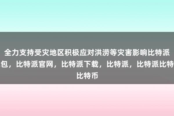 全力支持受灾地区积极应对洪涝等灾害影响比特派钱包，比特派官网，比特派下载，比特派，比特派比特币