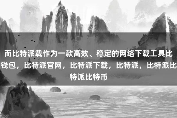 而比特派载作为一款高效、稳定的网络下载工具比特派钱包，比特派官网，比特派下载，比特派，比特派比特币