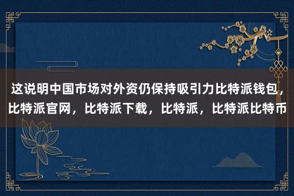 这说明中国市场对外资仍保持吸引力比特派钱包，比特派官网，比特派下载，比特派，比特派比特币