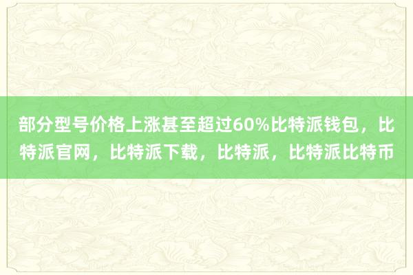 部分型号价格上涨甚至超过60%比特派钱包，比特派官网，比特派下载，比特派，比特派比特币