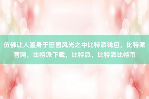 仿佛让人置身于田园风光之中比特派钱包，比特派官网，比特派下载，比特派，比特派比特币