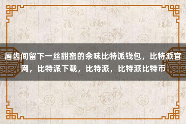 唇齿间留下一丝甜蜜的余味比特派钱包，比特派官网，比特派下载，比特派，比特派比特币